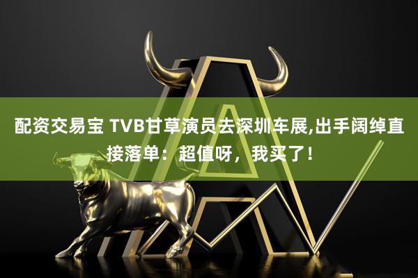 配资交易宝 TVB甘草演员去深圳车展,出手阔绰直接落单：超值呀，我买了！