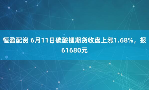 恒盈配资 6月11日碳酸锂期货收盘上涨1.68%，报61680元