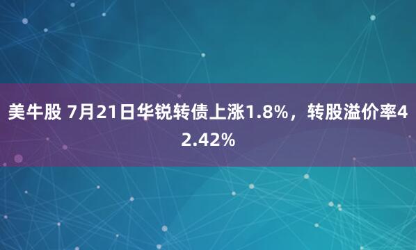 美牛股 7月21日华锐转债上涨1.8%，转股溢价率42.42%