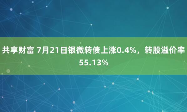 共享财富 7月21日银微转债上涨0.4%，转股溢价率55.13%
