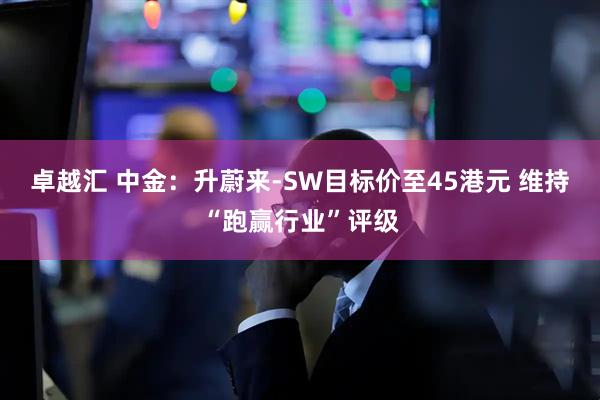 卓越汇 中金：升蔚来-SW目标价至45港元 维持“跑赢行业”评级