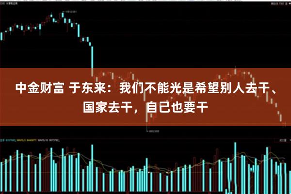 中金财富 于东来：我们不能光是希望别人去干、国家去干，自己也要干
