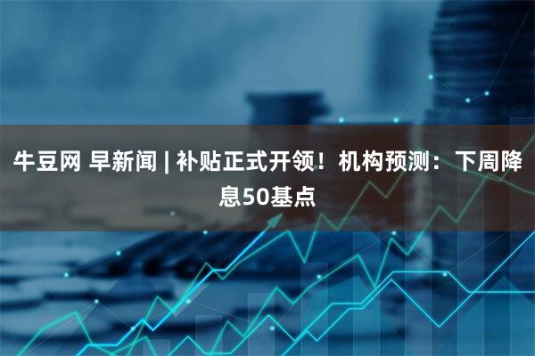 牛豆网 早新闻 | 补贴正式开领！机构预测：下周降息50基点