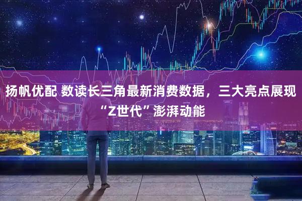 扬帆优配 数读长三角最新消费数据，三大亮点展现“Z世代”澎湃动能