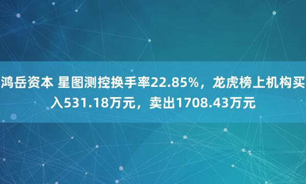 鸿岳资本 星图测控换手率22.85%，龙虎榜上机构买入531.18万元，卖出1708.43万元