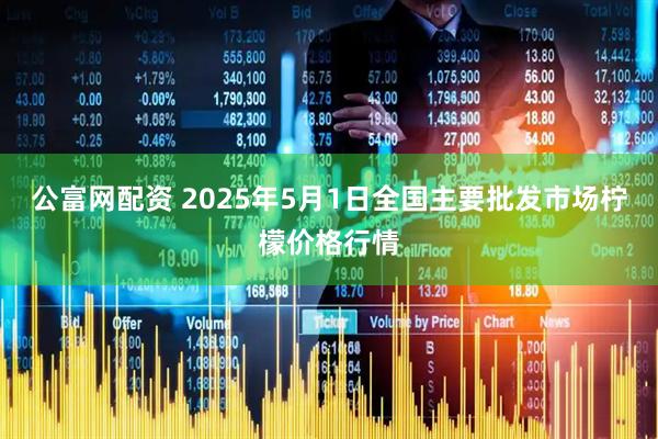 公富网配资 2025年5月1日全国主要批发市场柠檬价格行情