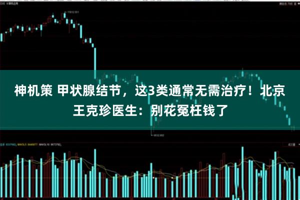 神机策 甲状腺结节，这3类通常无需治疗！北京王克珍医生：别花冤枉钱了