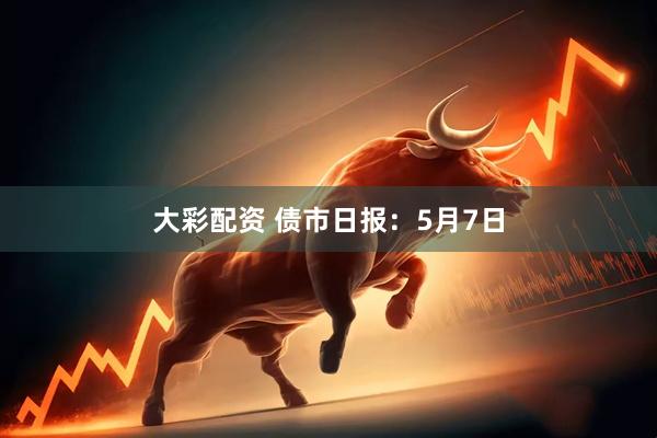 大彩配资 债市日报：5月7日